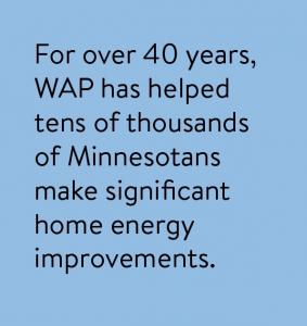 For over 40 years, WAP has helped tens of thousands of Minnesotans make significant home energy improvements.